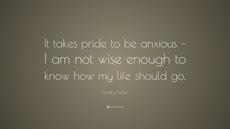 Timothy Keller Quote: “It takes pride to be anxious – I am not wise enough to know how my life should go.”