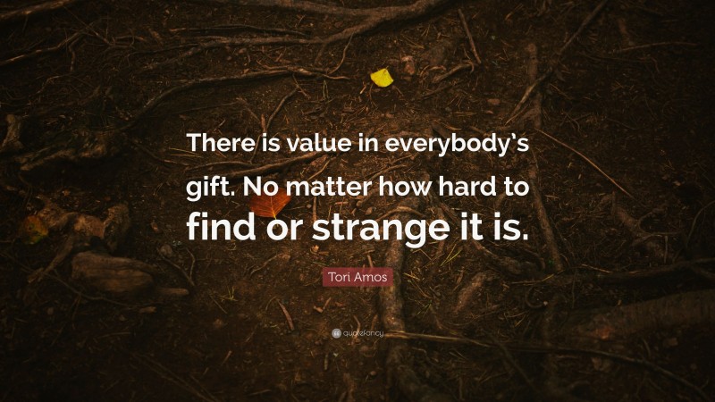 Tori Amos Quote: “There is value in everybody’s gift. No matter how hard to find or strange it is.”