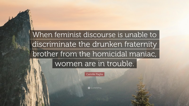 Camille Paglia Quote: “When feminist discourse is unable to discriminate the drunken fraternity brother from the homicidal maniac, women are in trouble.”