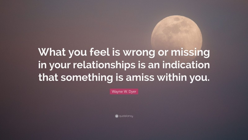 Wayne W. Dyer Quote: “What you feel is wrong or missing in your relationships is an indication that something is amiss within you.”