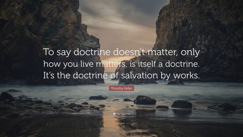Timothy Keller Quote: “To say doctrine doesn’t matter, only how you live matters, is itself a doctrine. It’s the doctrine of salvation by works.”