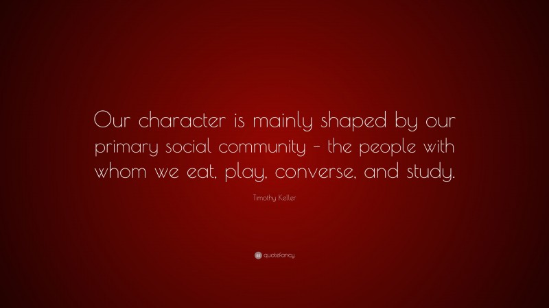 Timothy Keller Quote: “Our character is mainly shaped by our primary social community – the people with whom we eat, play, converse, and study.”