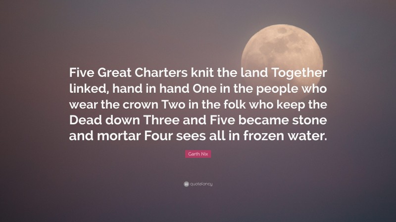 Garth Nix Quote: “Five Great Charters knit the land Together linked, hand in hand One in the people who wear the crown Two in the folk who keep the Dead down Three and Five became stone and mortar Four sees all in frozen water.”