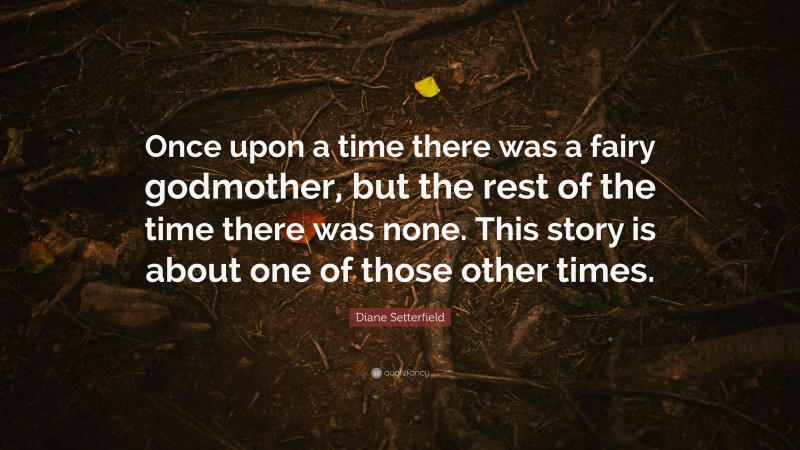 Diane Setterfield Quote: “Once upon a time there was a fairy godmother, but the rest of the time there was none. This story is about one of those other times.”