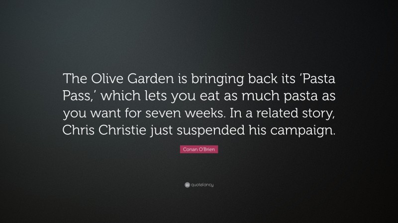 Conan O'Brien Quote: “The Olive Garden is bringing back its ‘Pasta Pass,’ which lets you eat as much pasta as you want for seven weeks. In a related story, Chris Christie just suspended his campaign.”