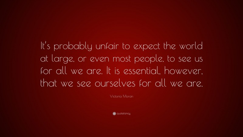 Victoria Moran Quote: “It’s probably unfair to expect the world at large, or even most people, to see us for all we are. It is essential, however, that we see ourselves for all we are.”