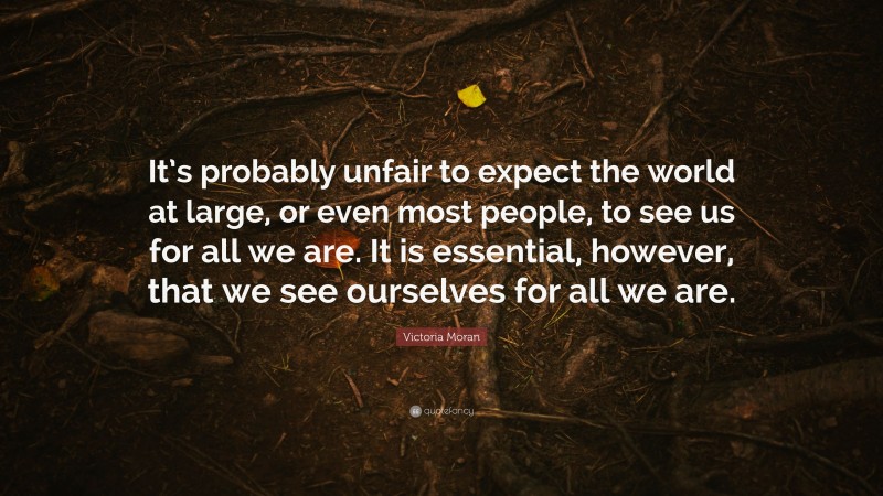 Victoria Moran Quote: “It’s probably unfair to expect the world at large, or even most people, to see us for all we are. It is essential, however, that we see ourselves for all we are.”