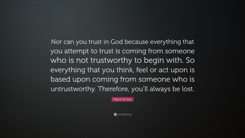 Wayne W. Dyer Quote: “Nor can you trust in God because everything that you attempt to trust is coming from someone who is not trustworthy to begin with. So everything that you think, feel or act upon is based upon coming from someone who is untrustworthy. Therefore, you’ll always be lost.”