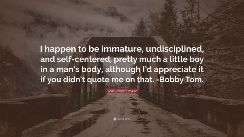 Susan Elizabeth Phillips Quote: “I happen to be immature, undisciplined, and self-centered, pretty much a little boy in a man’s body, although I’d appreciate it if you didn’t quote me on that. -Bobby Tom.”
