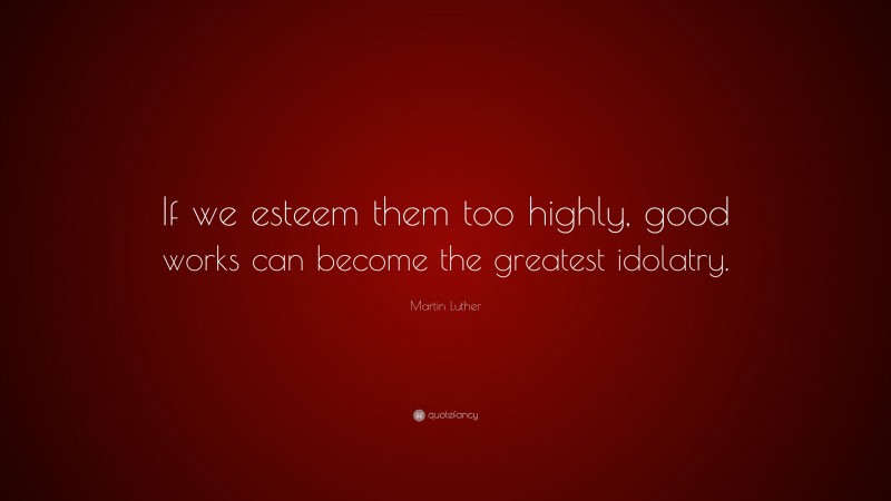 Martin Luther Quote: “If we esteem them too highly, good works can become the greatest idolatry.”