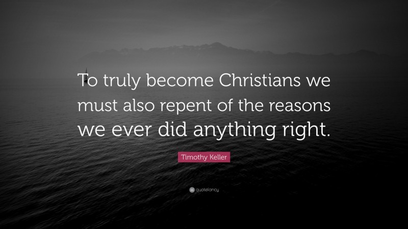 Timothy Keller Quote: “To truly become Christians we must also repent of the reasons we ever did anything right.”