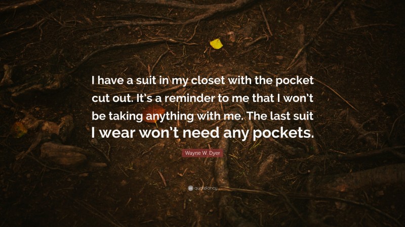 Wayne W. Dyer Quote: “I have a suit in my closet with the pocket cut out. It’s a reminder to me that I won’t be taking anything with me. The last suit I wear won’t need any pockets.”