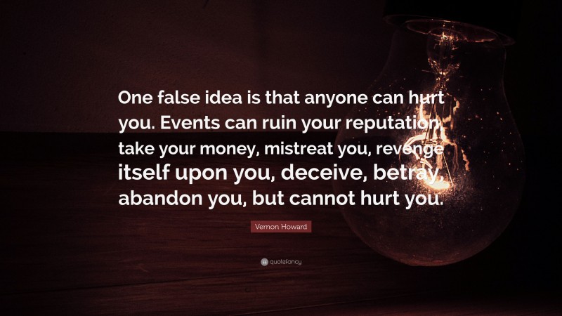 Vernon Howard Quote: “One false idea is that anyone can hurt you. Events can ruin your reputation, take your money, mistreat you, revenge itself upon you, deceive, betray, abandon you, but cannot hurt you.”