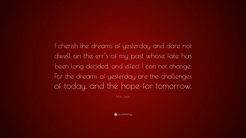 Mark Twain Quote: “I cherish the dreams of yesterday and dare not dwell on the err’s of my past whose fate has been long decided, and effect I can not change. For the dreams of yesterday are the challenges of today, and the hope for tomorrow.”