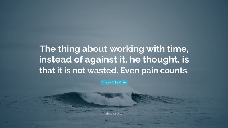 Ursula K. Le Guin Quote: “The thing about working with time, instead of against it, he thought, is that it is not wasted. Even pain counts.”