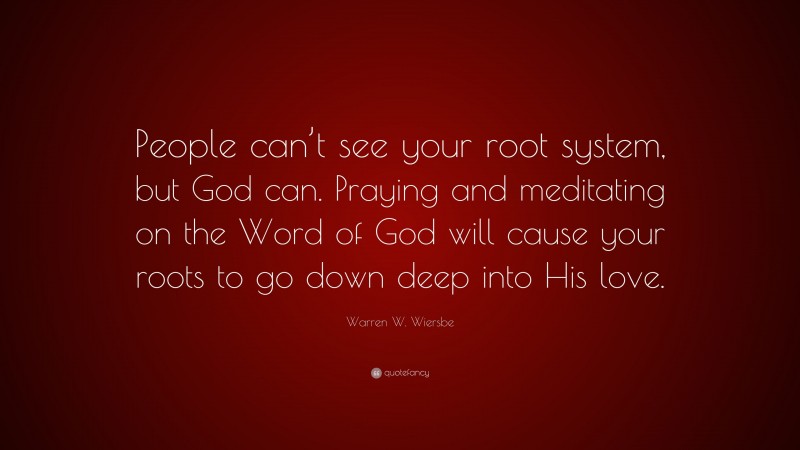 Warren W. Wiersbe Quote: “People can’t see your root system, but God can. Praying and meditating on the Word of God will cause your roots to go down deep into His love.”