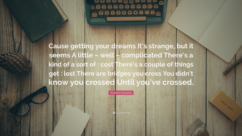 Stephen Schwartz Quote: “Cause getting your dreams It’s strange, but it seems A little – well – complicated There’s a kind of a sort of : cost There’s a couple of things get : lost There are bridges you cross You didn’t know you crossed Until you’ve crossed.”