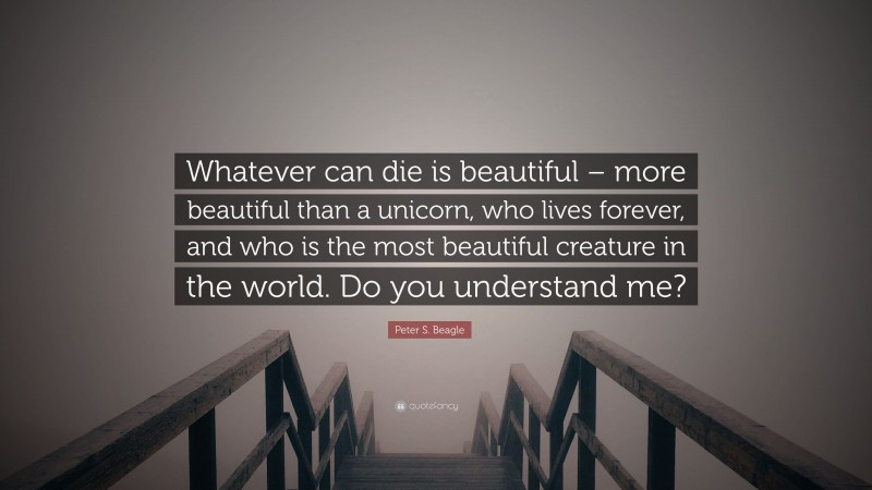 Peter S. Beagle Quote: “Whatever can die is beautiful – more beautiful than a unicorn, who lives forever, and who is the most beautiful creature in the world. Do you understand me?”
