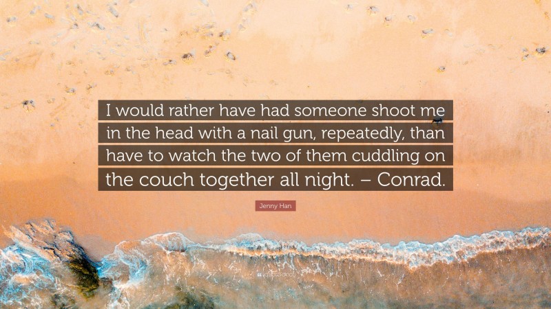 Jenny Han Quote: “I would rather have had someone shoot me in the head with a nail gun, repeatedly, than have to watch the two of them cuddling on the couch together all night. – Conrad.”