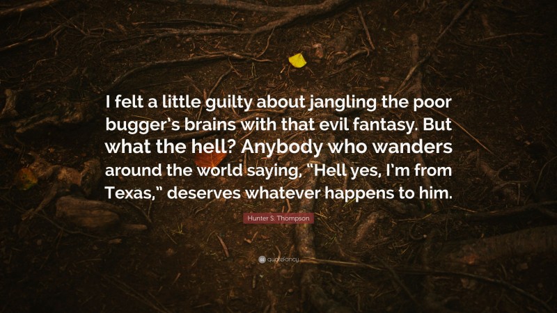 Hunter S. Thompson Quote: “I felt a little guilty about jangling the poor bugger’s brains with that evil fantasy. But what the hell? Anybody who wanders around the world saying, “Hell yes, I’m from Texas,” deserves whatever happens to him.”