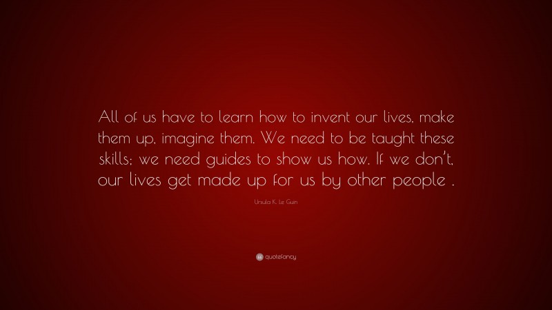 Ursula K. Le Guin Quote: “All of us have to learn how to invent our lives, make them up, imagine them. We need to be taught these skills; we need guides to show us how. If we don’t, our lives get made up for us by other people .”