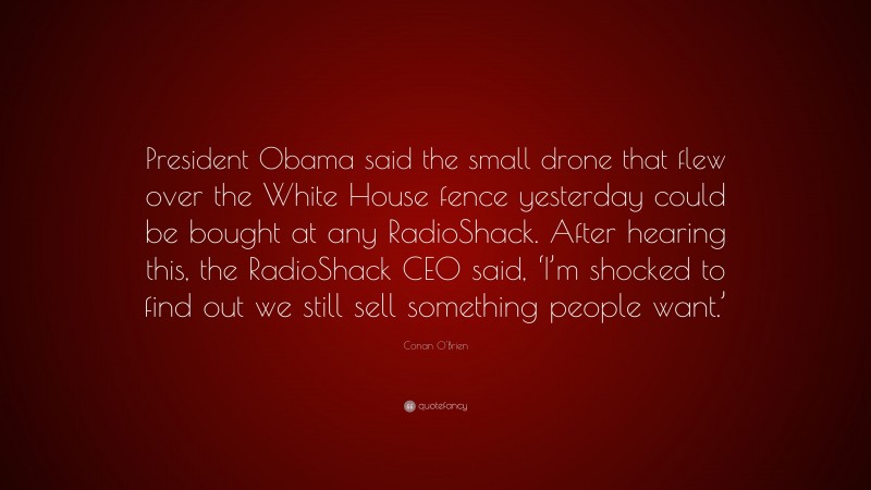 Conan O'Brien Quote: “President Obama said the small drone that flew over the White House fence yesterday could be bought at any RadioShack. After hearing this, the RadioShack CEO said, ‘I’m shocked to find out we still sell something people want.’”