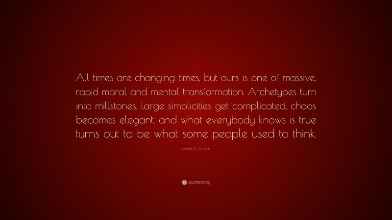 Ursula K. Le Guin Quote: “All times are changing times, but ours is one of massive, rapid moral and mental transformation. Archetypes turn into millstones, large simplicities get complicated, chaos becomes elegant, and what everybody knows is true turns out to be what some people used to think.”