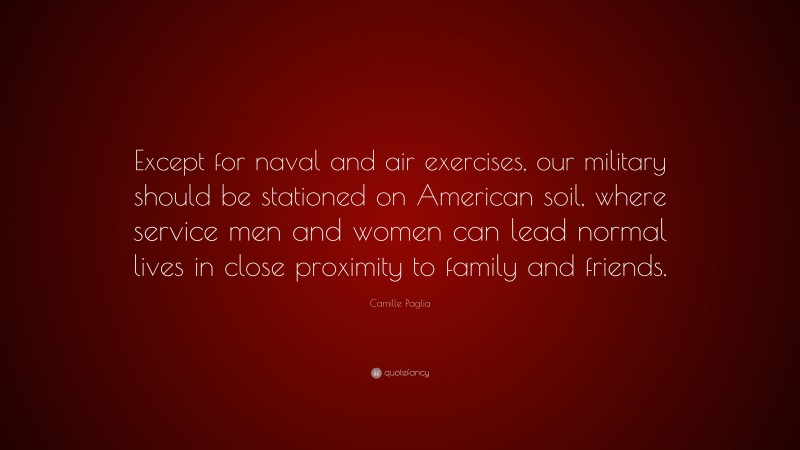 Camille Paglia Quote: “Except for naval and air exercises, our military should be stationed on American soil, where service men and women can lead normal lives in close proximity to family and friends.”