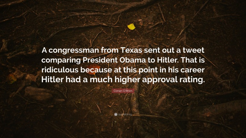 Conan O'Brien Quote: “A congressman from Texas sent out a tweet comparing President Obama to Hitler. That is ridiculous because at this point in his career Hitler had a much higher approval rating.”