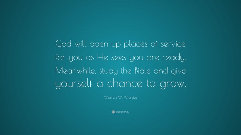 Warren W. Wiersbe Quote: “God will open up places of service for you as He sees you are ready. Meanwhile, study the Bible and give yourself a chance to grow.”