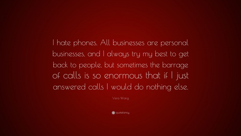 Vera Wang Quote: “I hate phones. All businesses are personal businesses, and I always try my best to get back to people, but sometimes the barrage of calls is so enormous that if I just answered calls I would do nothing else.”