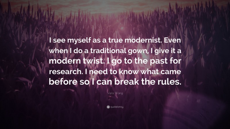 Vera Wang Quote: “I see myself as a true modernist. Even when I do a traditional gown, I give it a modern twist. I go to the past for research. I need to know what came before so I can break the rules.”