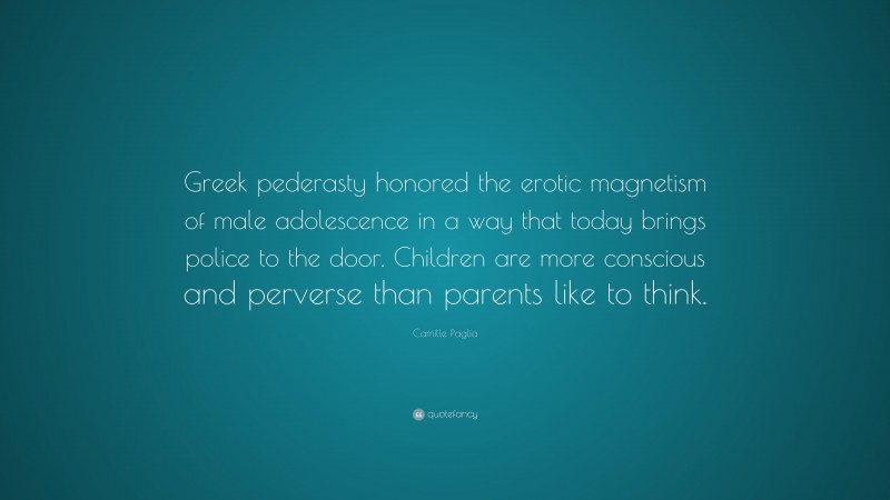 Camille Paglia Quote: “Greek pederasty honored the erotic magnetism of male adolescence in a way that today brings police to the door. Children are more conscious and perverse than parents like to think.”
