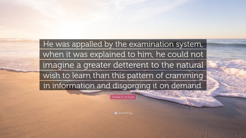 Ursula K. Le Guin Quote: “He was appalled by the examination system, when it was explained to him, he could not imagine a greater detterent to the natural wish to learn than this pattern of cramming in information and disgorging it on demand.”