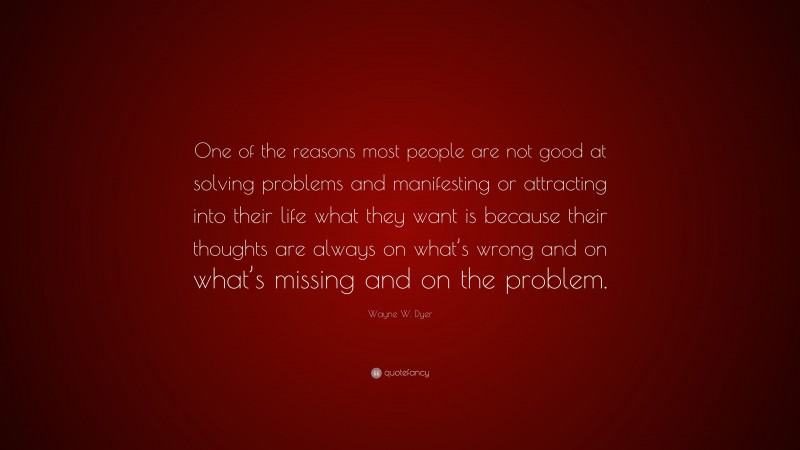Wayne W. Dyer Quote: “One of the reasons most people are not good at solving problems and manifesting or attracting into their life what they want is because their thoughts are always on what’s wrong and on what’s missing and on the problem.”