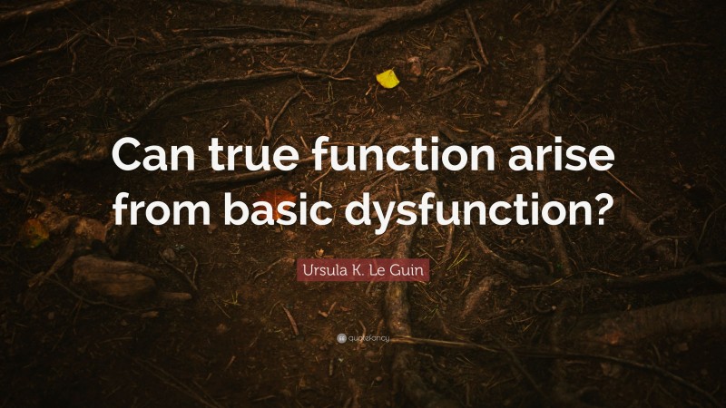 Ursula K. Le Guin Quote: “Can true function arise from basic dysfunction?”