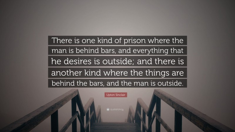 Upton Sinclair Quote: “There is one kind of prison where the man is behind bars, and everything that he desires is outside; and there is another kind where the things are behind the bars, and the man is outside.”