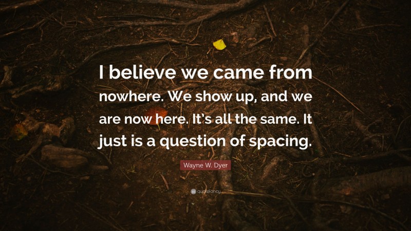 Wayne W. Dyer Quote: “I believe we came from nowhere. We show up, and we are now here. It’s all the same. It just is a question of spacing.”
