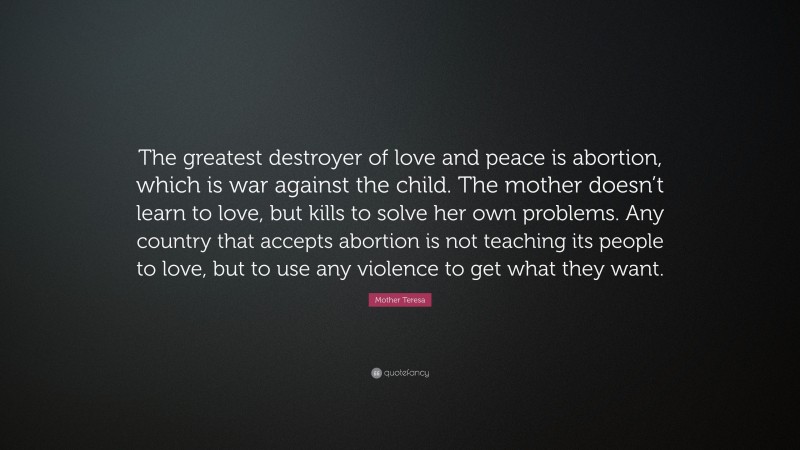 Mother Teresa Quote: “The greatest destroyer of love and peace is abortion, which is war against the child. The mother doesn’t learn to love, but kills to solve her own problems. Any country that accepts abortion is not teaching its people to love, but to use any violence to get what they want.”