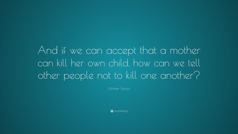 Mother Teresa Quote: “And if we can accept that a mother can kill her own child, how can we tell other people not to kill one another?”