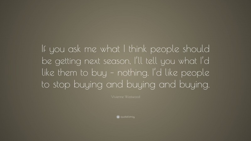 Vivienne Westwood Quote: “If you ask me what I think people should be getting next season, I’ll tell you what I’d like them to buy – nothing. I’d like people to stop buying and buying and buying.”