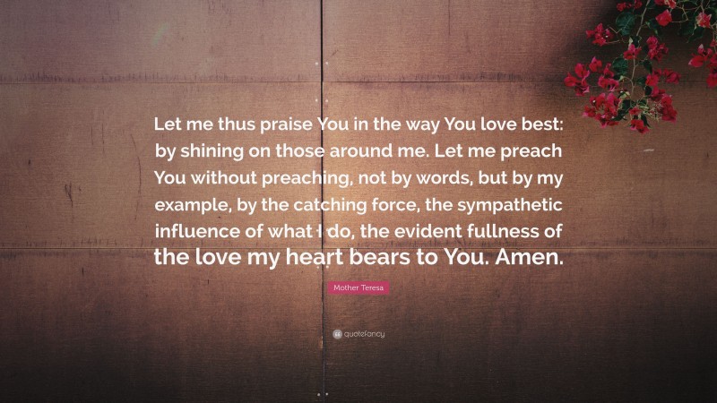 Mother Teresa Quote: “Let me thus praise You in the way You love best: by shining on those around me. Let me preach You without preaching, not by words, but by my example, by the catching force, the sympathetic influence of what I do, the evident fullness of the love my heart bears to You. Amen.”