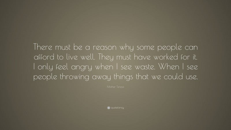 Mother Teresa Quote: “There must be a reason why some people can afford to live well. They must have worked for it. I only feel angry when I see waste. When I see people throwing away things that we could use.”