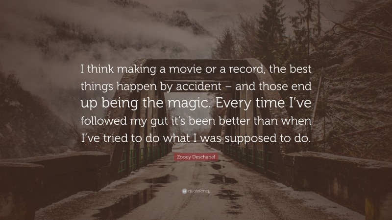 Zooey Deschanel Quote: “I think making a movie or a record, the best things happen by accident – and those end up being the magic. Every time I’ve followed my gut it’s been better than when I’ve tried to do what I was supposed to do.”