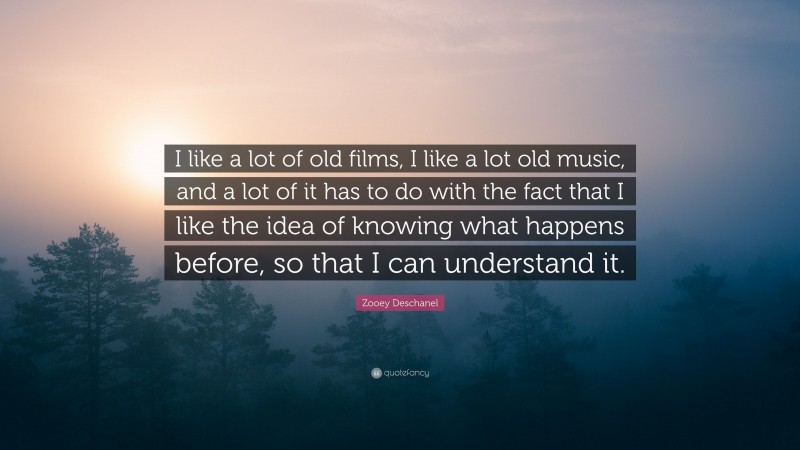 Zooey Deschanel Quote: “I like a lot of old films, I like a lot old music, and a lot of it has to do with the fact that I like the idea of knowing what happens before, so that I can understand it.”