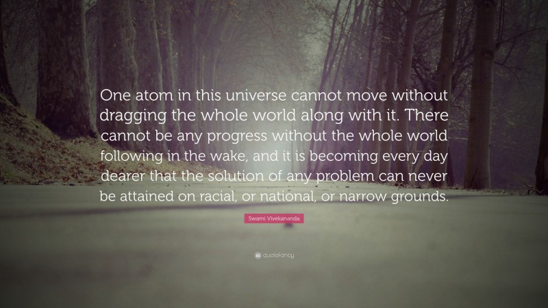 Swami Vivekananda Quote: “One atom in this universe cannot move without dragging the whole world along with it. There cannot be any progress without the whole world following in the wake, and it is becoming every day dearer that the solution of any problem can never be attained on racial, or national, or narrow grounds.”