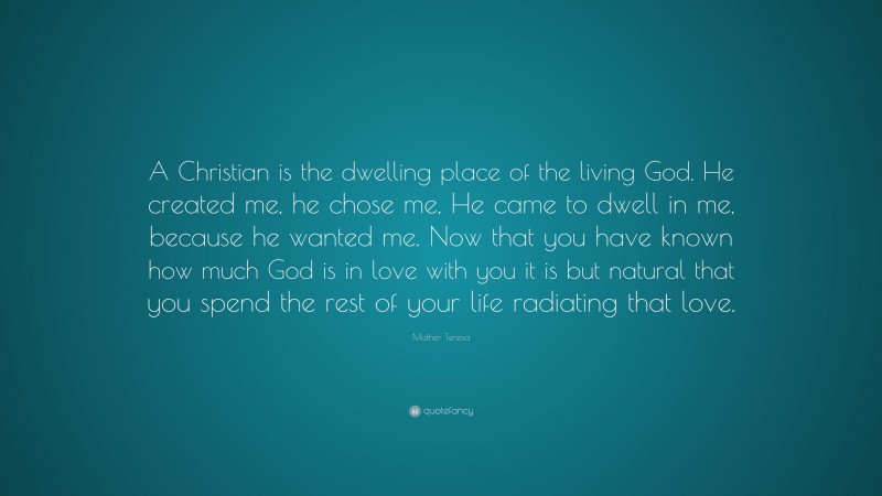 Mother Teresa Quote: “A Christian is the dwelling place of the living God. He created me, he chose me, He came to dwell in me, because he wanted me. Now that you have known how much God is in love with you it is but natural that you spend the rest of your life radiating that love.”