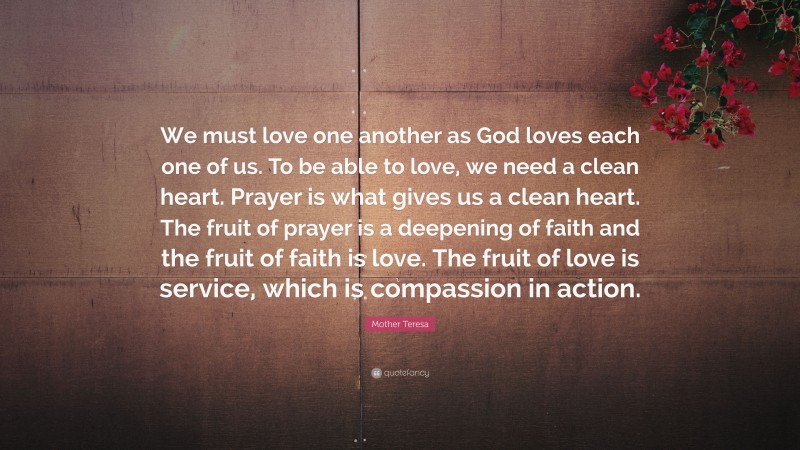 Mother Teresa Quote: “We must love one another as God loves each one of us. To be able to love, we need a clean heart. Prayer is what gives us a clean heart. The fruit of prayer is a deepening of faith and the fruit of faith is love. The fruit of love is service, which is compassion in action.”