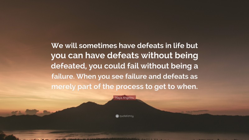 Maya Angelou Quote: “We will sometimes have defeats in life but you can have defeats without being defeated, you could fail without being a failure. When you see failure and defeats as merely part of the process to get to when.”