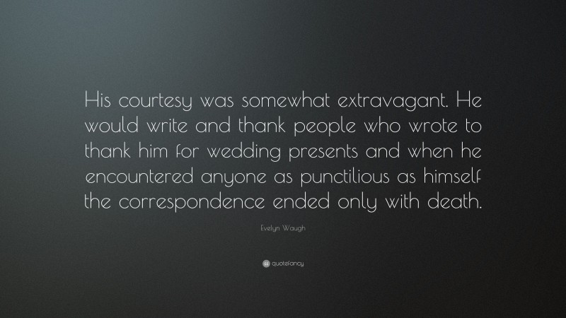Evelyn Waugh Quote: “His courtesy was somewhat extravagant. He would write and thank people who wrote to thank him for wedding presents and when he encountered anyone as punctilious as himself the correspondence ended only with death.”
